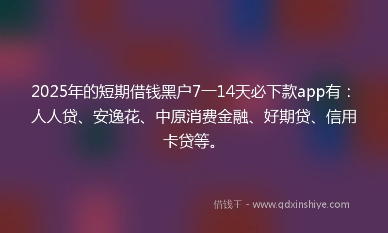 2025年的短期借钱黑户7一14天必下款app有：人人贷、安逸花、中原消费金融、好期贷、信用卡贷等。