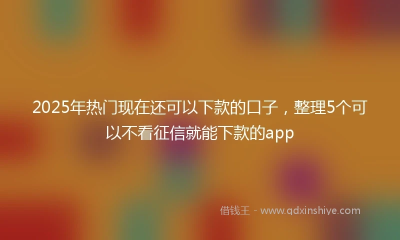 2025年热门现在还可以下款的口子，整理5个可以不看征信就能下款的app