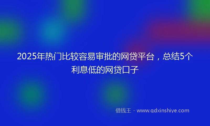 2025年热门比较容易审批的网贷平台，总结5个利息低的网贷口子