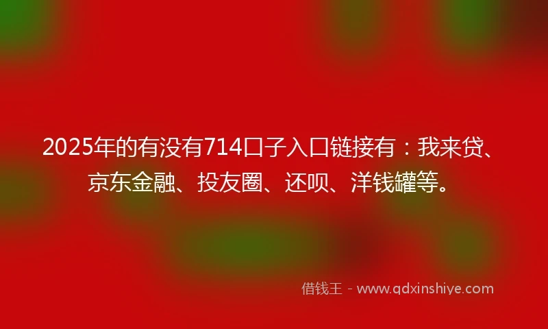 2025年的有没有714口子入口链接有：我来贷、京东金融、投友圈、还呗、洋钱罐等。