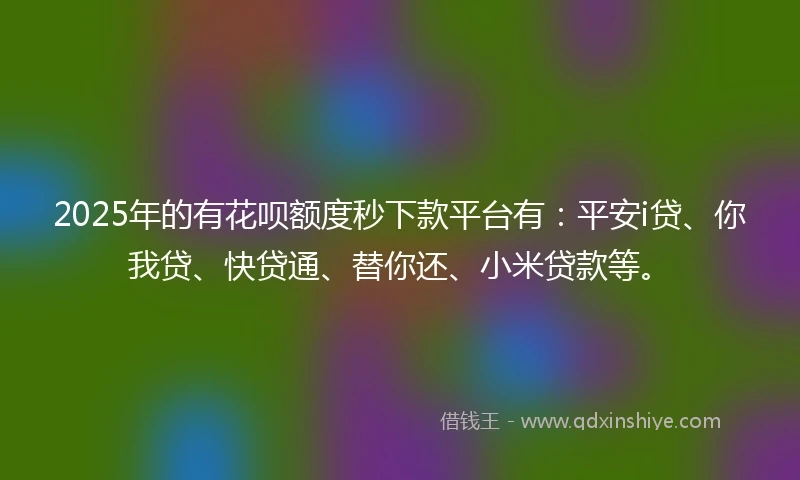 2025年的有花呗额度秒下款平台有：平安i贷、你我贷、快贷通、替你还、小米贷款等。
