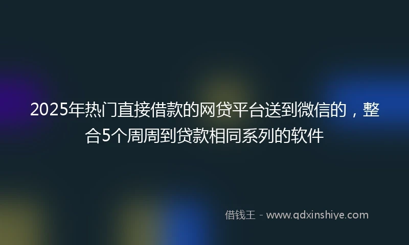 2025年热门直接借款的网贷平台送到微信的，整合5个周周到贷款相同系列的软件