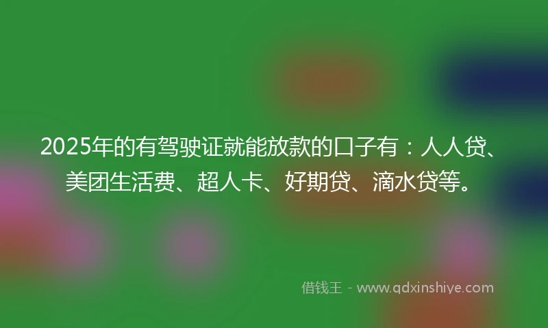 2025年的有驾驶证就能放款的口子有：人人贷、美团生活费、超人卡、好期贷、滴水贷等。