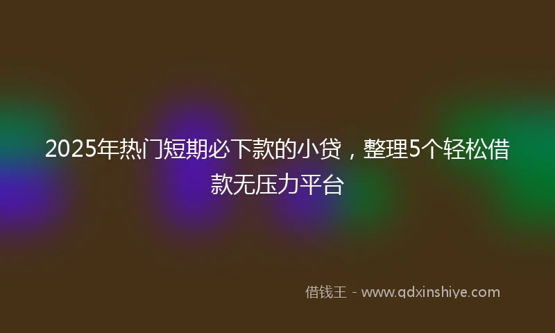 2025年热门短期必下款的小贷，整理5个轻松借款无压力平台