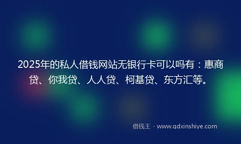 2025年的私人借钱网站无银行卡可以吗有：惠商贷、你我贷、人人贷、柯基贷、东方汇等。