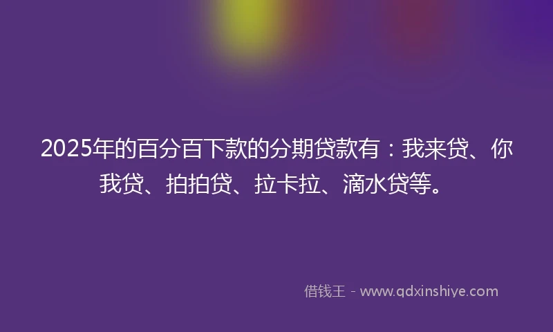 2025年的百分百下款的分期贷款有：我来贷、你我贷、拍拍贷、拉卡拉、滴水贷等。