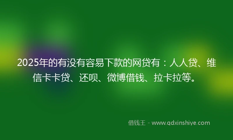 2025年的有没有容易下款的网贷有：人人贷、维信卡卡贷、还呗、微博借钱、拉卡拉等。