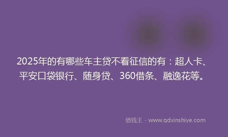 2025年的有哪些车主贷不看征信的有：超人卡、平安口袋银行、随身贷、360借条、融逸花等。