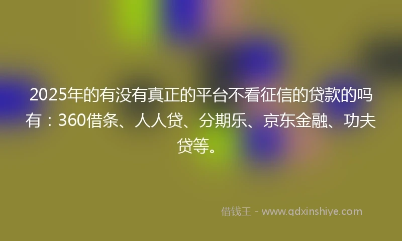 2025年的有没有真正的平台不看征信的贷款的吗有：360借条、人人贷、分期乐、京东金融、功夫贷等。