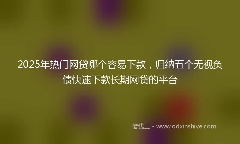 2025年热门网贷哪个容易下款，归纳五个无视负债快速下款长期网贷的平台
