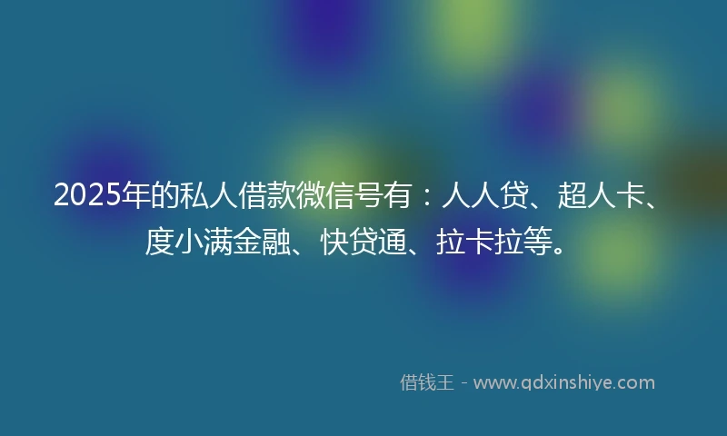 2025年的私人借款微信号有：人人贷、超人卡、度小满金融、快贷通、拉卡拉等。