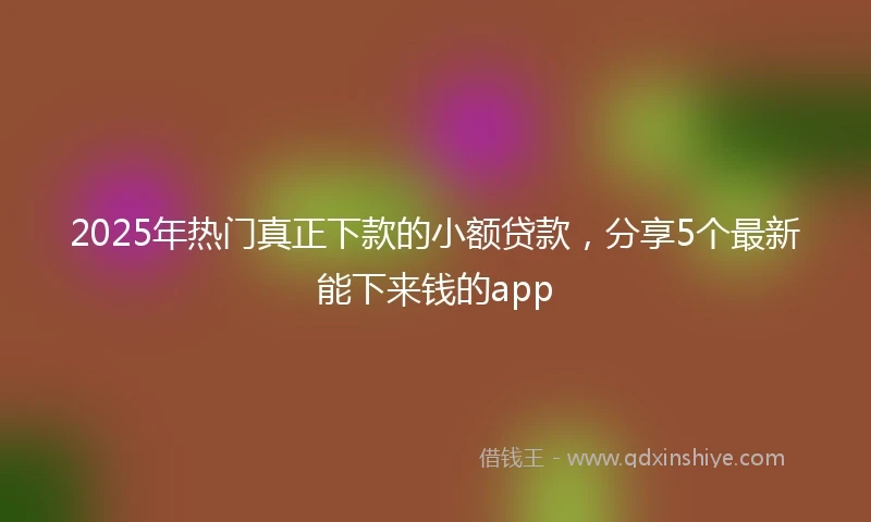 2025年热门真正下款的小额贷款，分享5个最新能下来钱的app