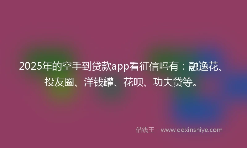 2025年的空手到贷款app看征信吗有：融逸花、投友圈、洋钱罐、花呗、功夫贷等。