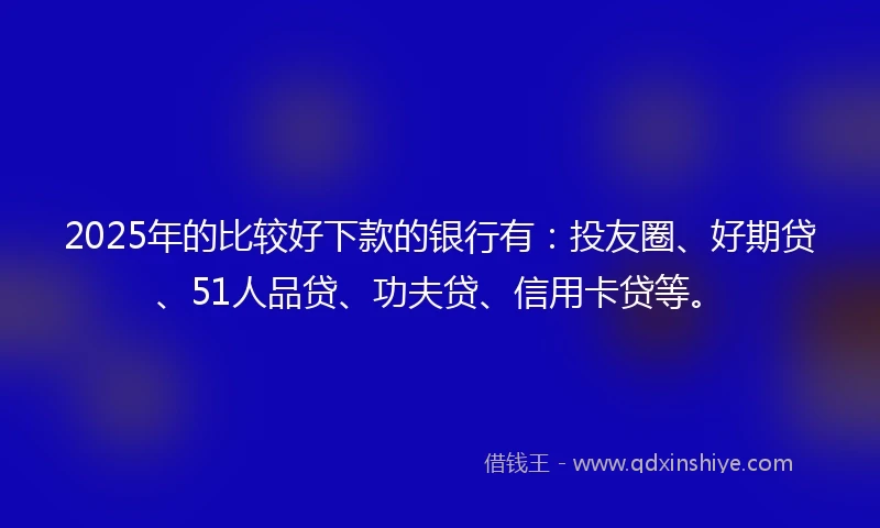 2025年的比较好下款的银行有：投友圈、好期贷、51人品贷、功夫贷、信用卡贷等。