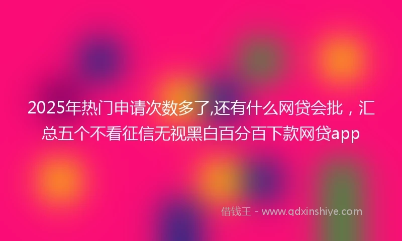 2025年热门申请次数多了,还有什么网贷会批，汇总五个不看征信无视黑白百分百下款网贷app