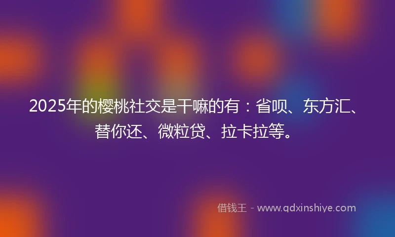 2025年的樱桃社交是干嘛的有：省呗、东方汇、替你还、微粒贷、拉卡拉等。