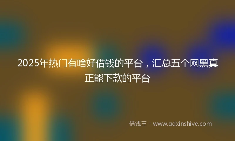 2025年热门有啥好借钱的平台，汇总五个网黑真正能下款的平台