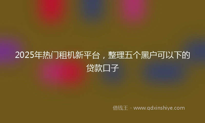 2025年热门租机新平台，整理五个黑户可以下的贷款口子