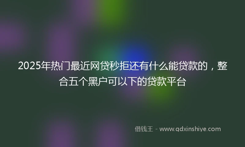 2025年热门最近网贷秒拒还有什么能贷款的，整合五个黑户可以下的贷款平台