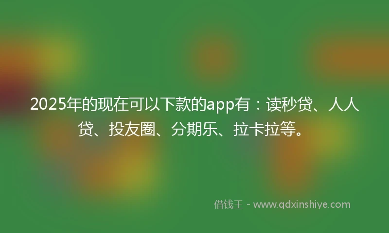 2025年的现在可以下款的app有：读秒贷、人人贷、投友圈、分期乐、拉卡拉等。
