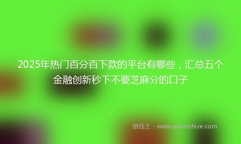 2025年热门百分百下款的平台有哪些，汇总五个金融创新秒下不要芝麻分的口子