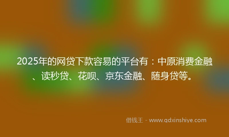 2025年的网贷下款容易的平台有：中原消费金融、读秒贷、花呗、京东金融、随身贷等。