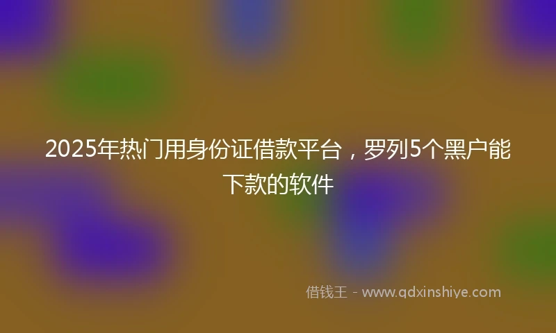 2025年热门用身份证借款平台，罗列5个黑户能下款的软件