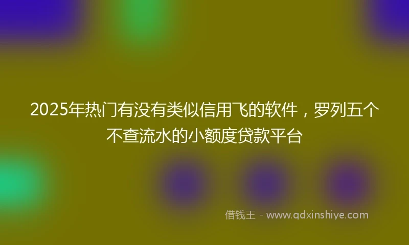 2025年热门有没有类似信用飞的软件，罗列五个不查流水的小额度贷款平台