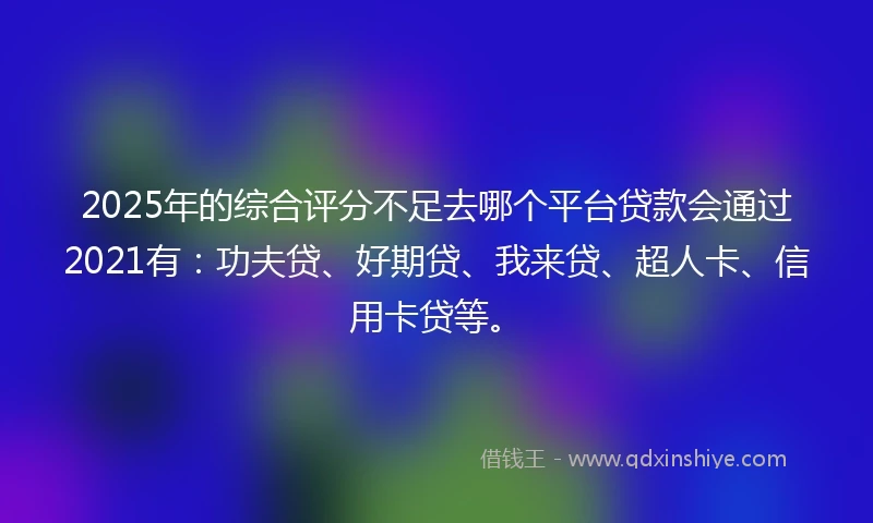 2025年的综合评分不足去哪个平台贷款会通过2021有：功夫贷、好期贷、我来贷、超人卡、信用卡贷等。