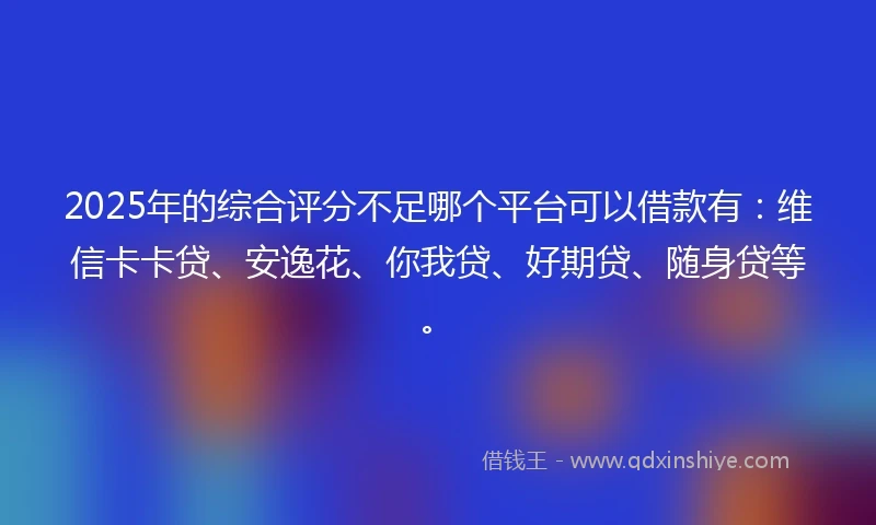 2025年的综合评分不足哪个平台可以借款有：维信卡卡贷、安逸花、你我贷、好期贷、随身贷等。