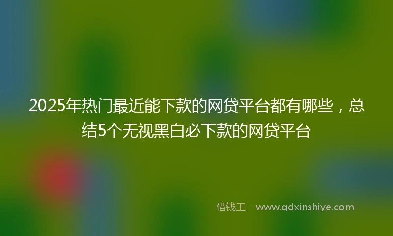 2025年热门最近能下款的网贷平台都有哪些，总结5个无视黑白必下款的网贷平台