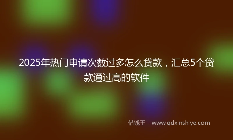 2025年热门申请次数过多怎么贷款，汇总5个贷款通过高的软件