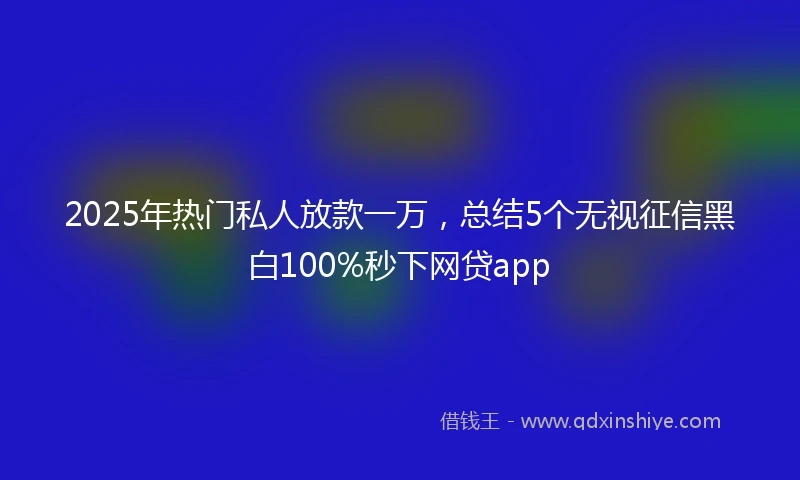 2025年热门私人放款一万，总结5个无视征信黑白100%秒下网贷app