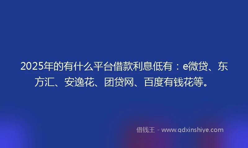 2025年的有什么平台借款利息低有：e微贷、东方汇、安逸花、团贷网、百度有钱花等。