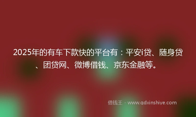 2025年的有车下款快的平台有：平安i贷、随身贷、团贷网、微博借钱、京东金融等。
