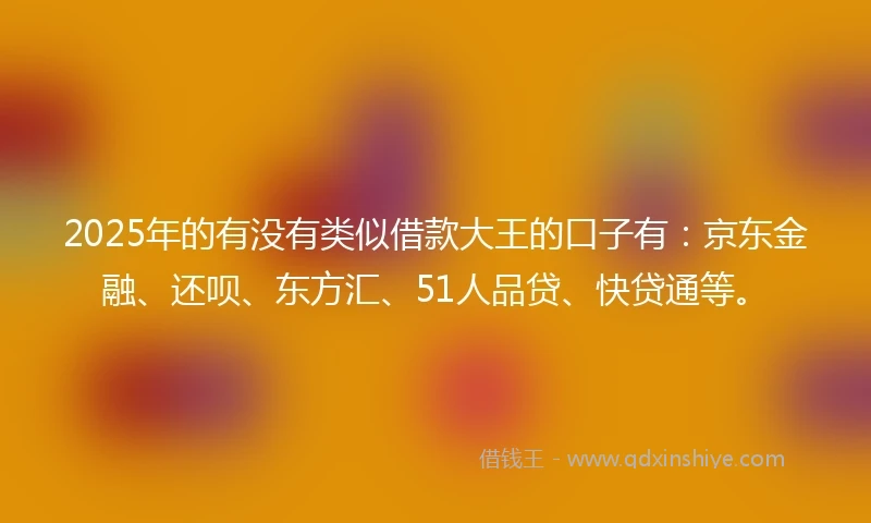2025年的有没有类似借款大王的口子有：京东金融、还呗、东方汇、51人品贷、快贷通等。