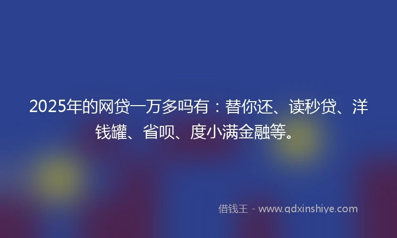 2025年的网贷一万多吗有：替你还、读秒贷、洋钱罐、省呗、度小满金融等。