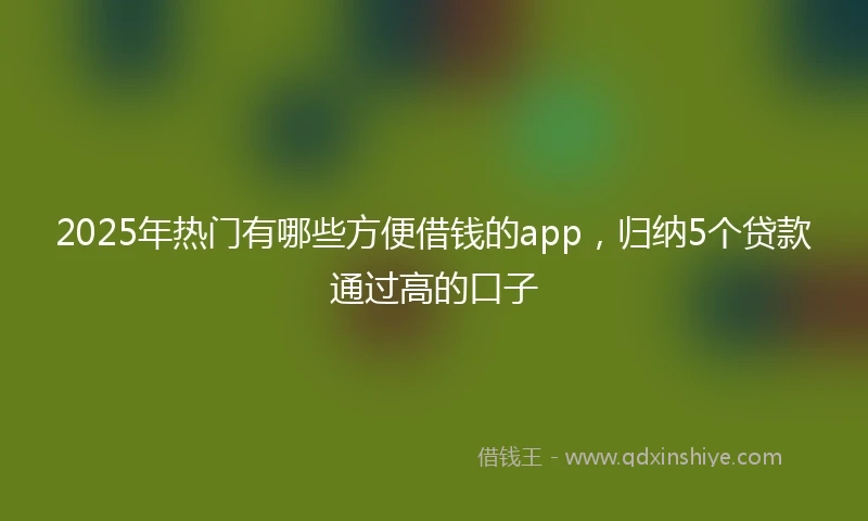 2025年热门有哪些方便借钱的app，归纳5个贷款通过高的口子