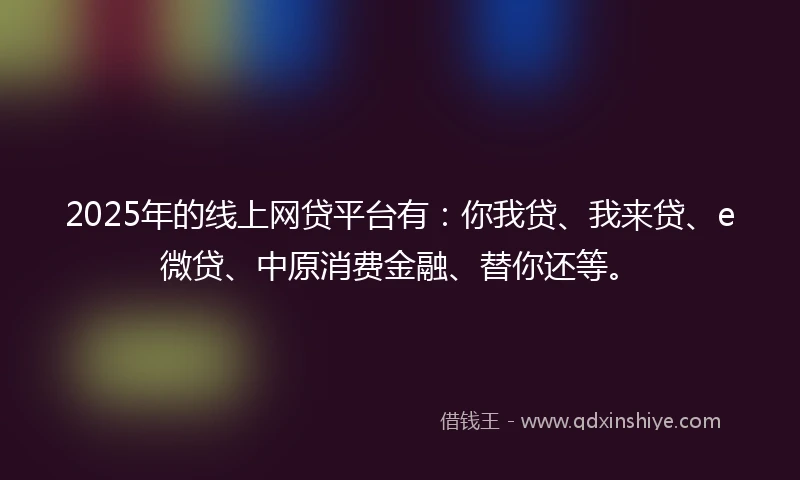 2025年的线上网贷平台有:你我贷、我来贷、e微贷、中原消费金融、替你还等。
