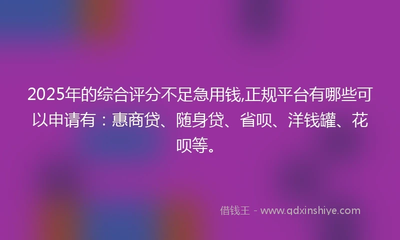 2025年的综合评分不足急用钱,正规平台有哪些可以申请有：惠商贷、随身贷、省呗、洋钱罐、花呗等。