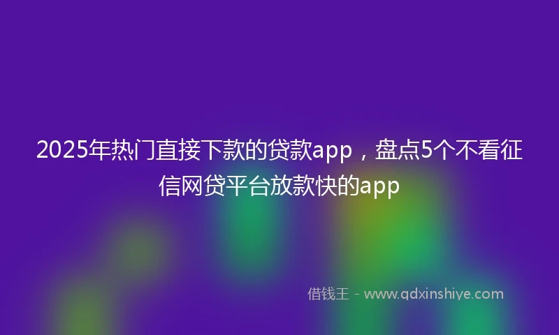 2025年热门直接下款的贷款app，盘点5个不看征信网贷平台放款快的app
