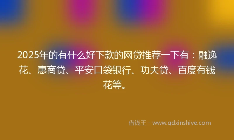2025年的有什么好下款的网贷推荐一下有：融逸花、惠商贷、平安口袋银行、功夫贷、百度有钱花等。