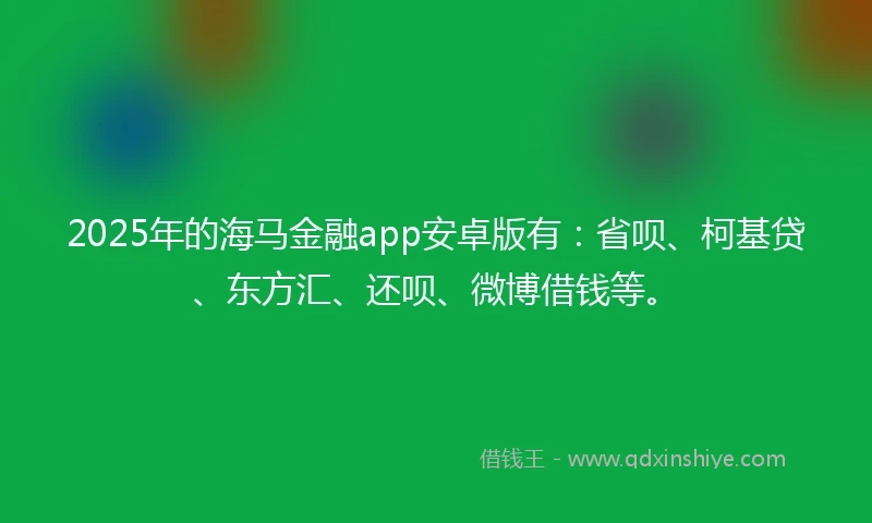 2025年的海马金融app安卓版有：省呗、柯基贷、东方汇、还呗、微博借钱等。