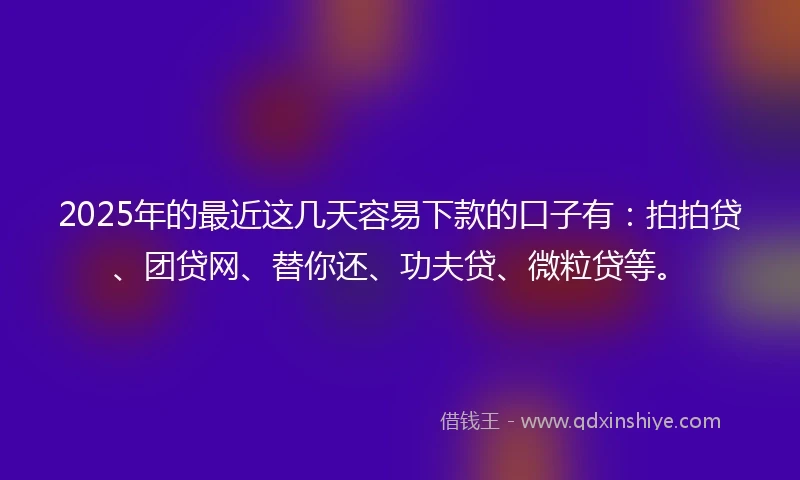 2025年的最近这几天容易下款的口子有：拍拍贷、团贷网、替你还、功夫贷、微粒贷等。