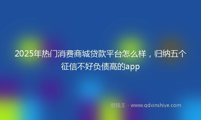 2025年热门消费商城贷款平台怎么样，归纳五个征信不好负债高的app