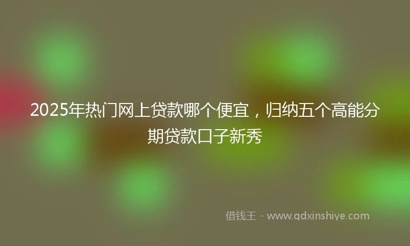 2025年热门网上贷款哪个便宜,归纳五个高能分期贷款口子新秀