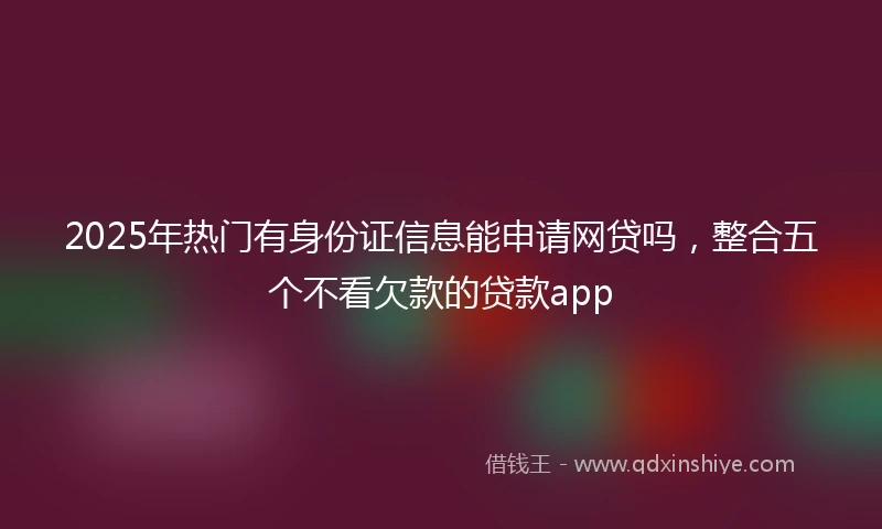 2025年热门有身份证信息能申请网贷吗，整合五个不看欠款的贷款app