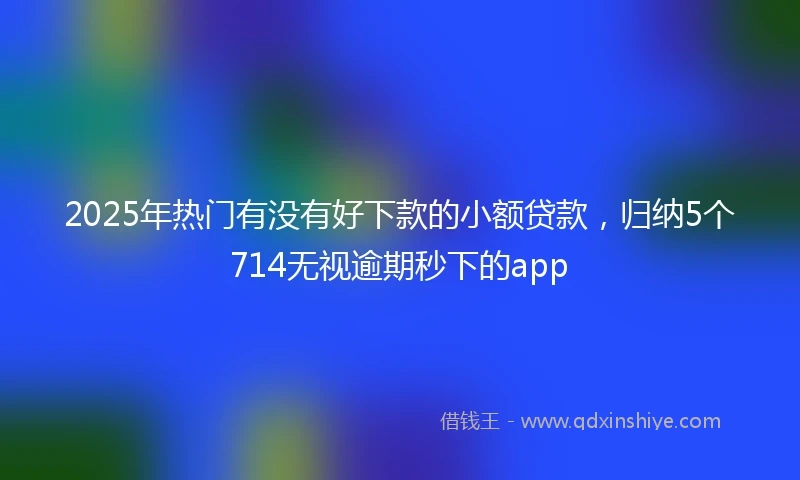 2025年热门有没有好下款的小额贷款，归纳5个714无视逾期秒下的app