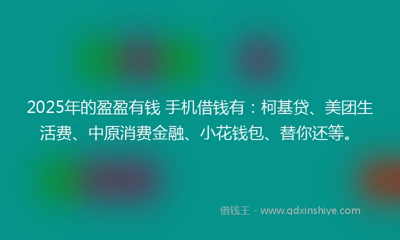 2025年的盈盈有钱 手机借钱有：柯基贷、美团生活费、中原消费金融、小花钱包、替你还等。