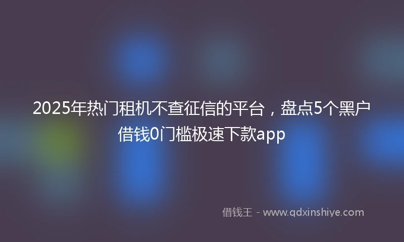 2025年热门租机不查征信的平台，盘点5个黑户借钱0门槛极速下款app